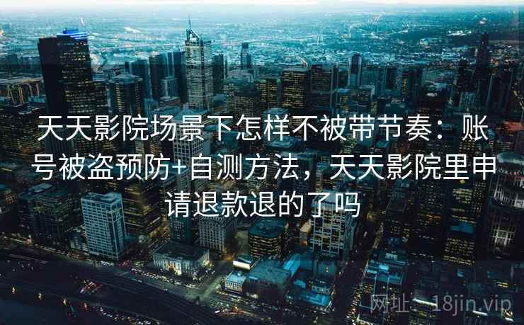 天天影院场景下怎样不被带节奏：账号被盗预防+自测方法，天天影院里申请退款退的了吗