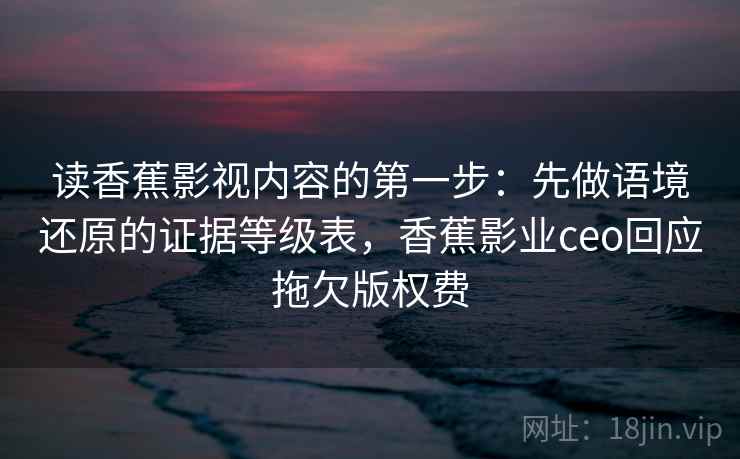读香蕉影视内容的第一步:先做语境还原的证据等级表,香蕉影业ceo回应拖欠版权费
