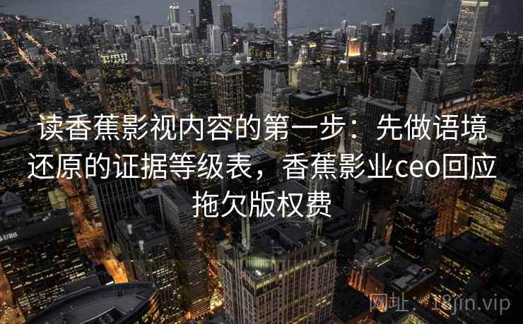读香蕉影视内容的第一步：先做语境还原的证据等级表，香蕉影业ceo回应拖欠版权费