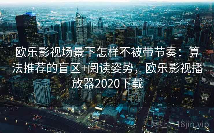 欧乐影视场景下怎样不被带节奏:算法推荐的盲区+阅读姿势,欧乐影视播放器2020下载