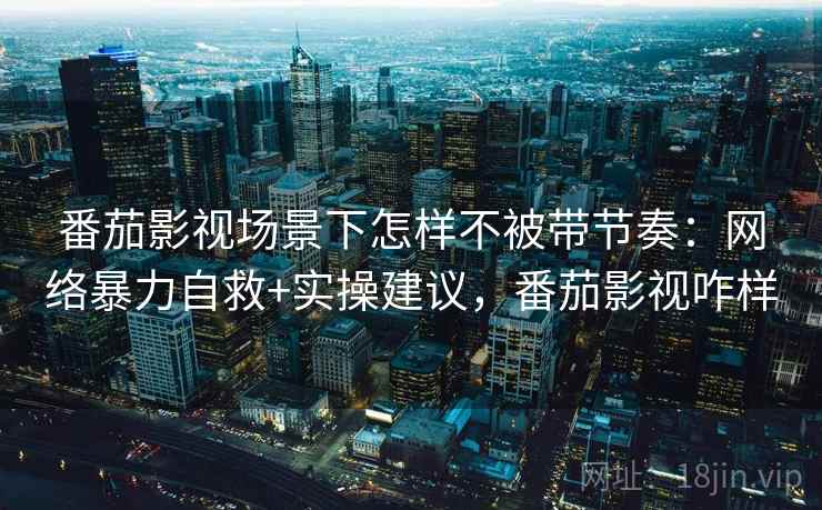 番茄影视场景下怎样不被带节奏:网络暴力自救+实操建议,番茄影视咋样