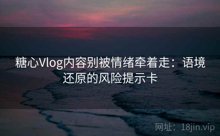 糖心Vlog内容别被情绪牵着走:语境还原的风险提示卡 糖心Vlog内容别被情绪牵着走:语境还原的风险提示卡