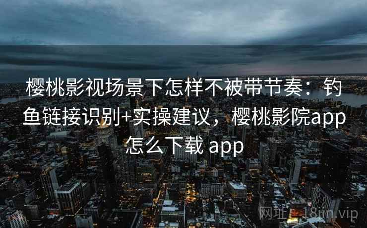 樱桃影视场景下怎样不被带节奏：钓鱼链接识别+实操建议，樱桃影院app怎么下载 app