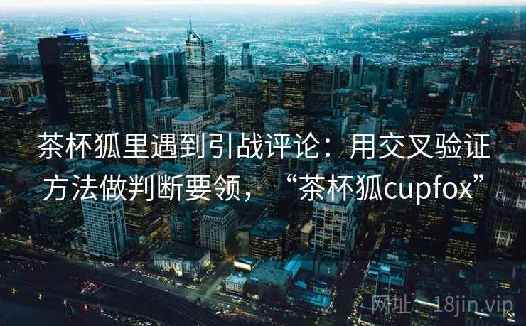 茶杯狐里遇到引战评论：用交叉验证方法做判断要领，“茶杯狐cupfox”