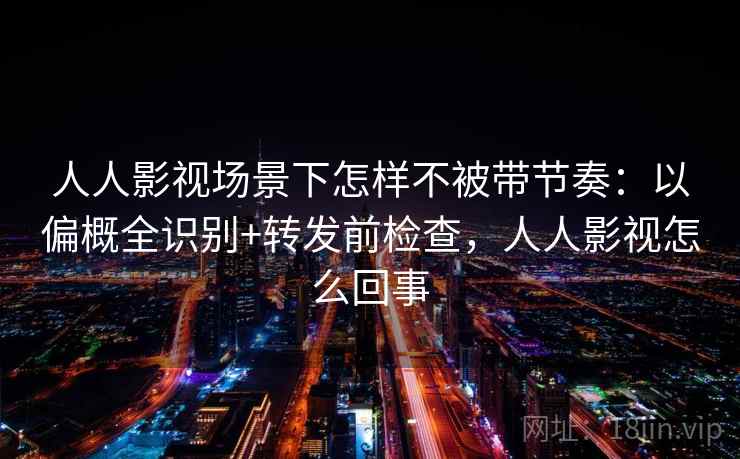 人人影视场景下怎样不被带节奏：以偏概全识别+转发前检查，人人影视怎么回事