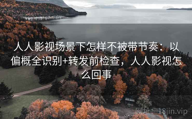 人人影视场景下怎样不被带节奏：以偏概全识别+转发前检查，人人影视怎么回事