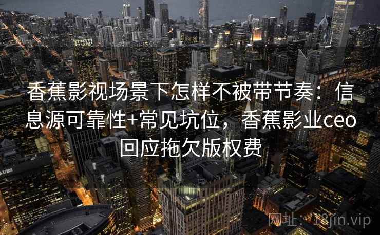 香蕉影视场景下怎样不被带节奏：信息源可靠性+常见坑位，香蕉影业ceo回应拖欠版权费