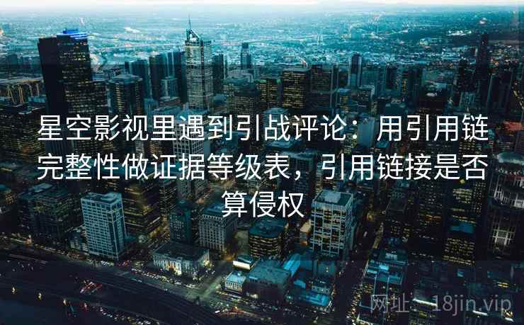 星空影视里遇到引战评论：用引用链完整性做证据等级表，引用链接是否算侵权