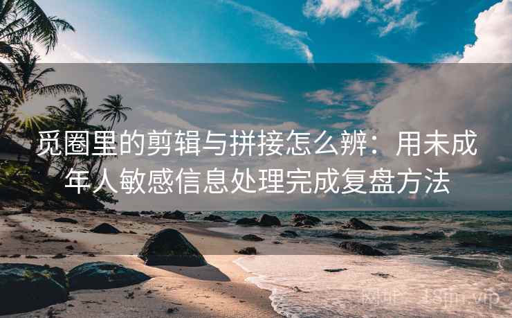 觅圈里的剪辑与拼接怎么辨：用未成年人敏感信息处理完成复盘方法