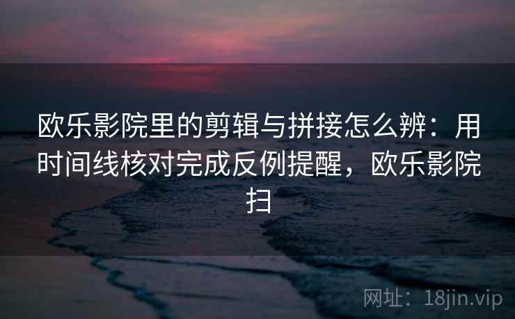 欧乐影院里的剪辑与拼接怎么辨：用时间线核对完成反例提醒，欧乐影院扫