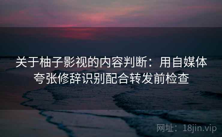 关于柚子影视的内容判断：用自媒体夸张修辞识别配合转发前检查
