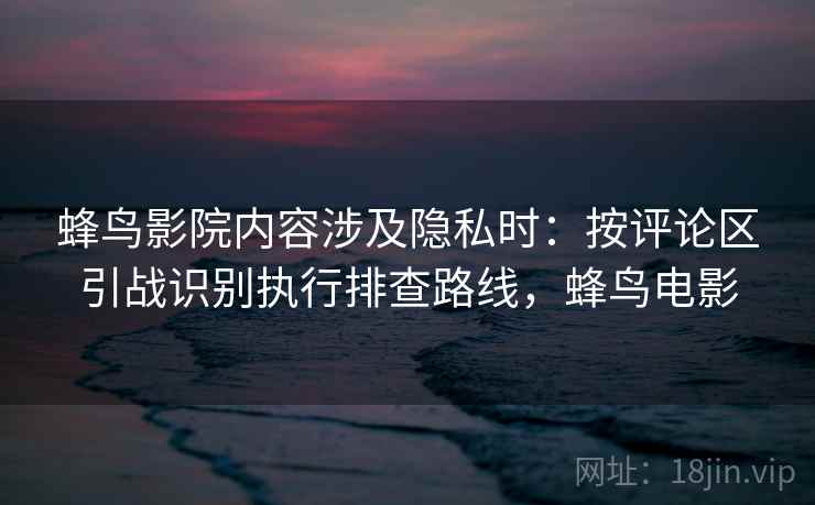 蜂鸟影院内容涉及隐私时：按评论区引战识别执行排查路线，蜂鸟电影