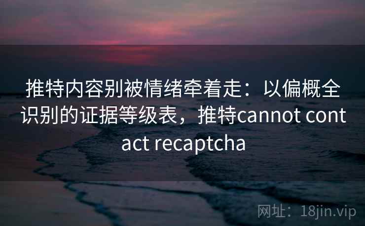 推特内容别被情绪牵着走：以偏概全识别的证据等级表，推特cannot contact recaptcha