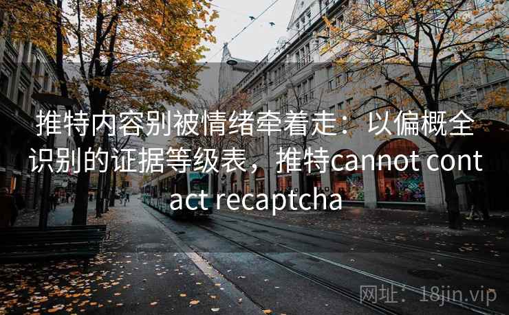 推特内容别被情绪牵着走：以偏概全识别的证据等级表，推特cannot contact recaptcha