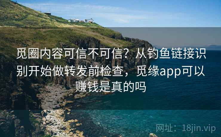 觅圈内容可信不可信？从钓鱼链接识别开始做转发前检查，觅缘app可以赚钱是真的吗