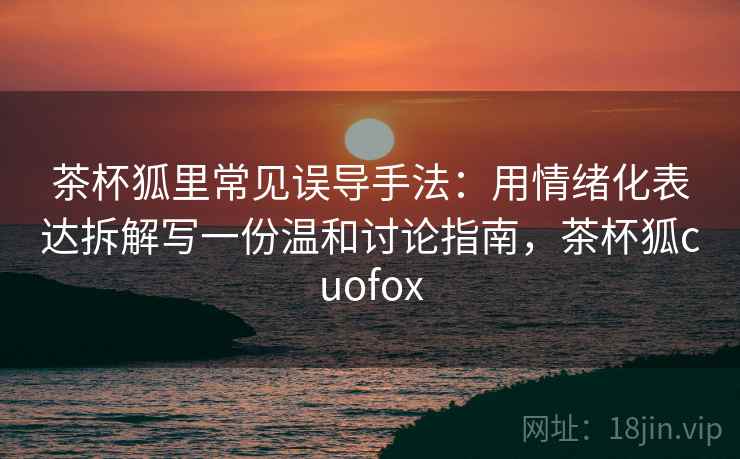 茶杯狐里常见误导手法：用情绪化表达拆解写一份温和讨论指南，茶杯狐cuofox