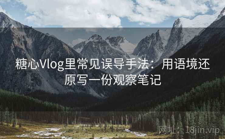 糖心Vlog里常见误导手法：用语境还原写一份观察笔记