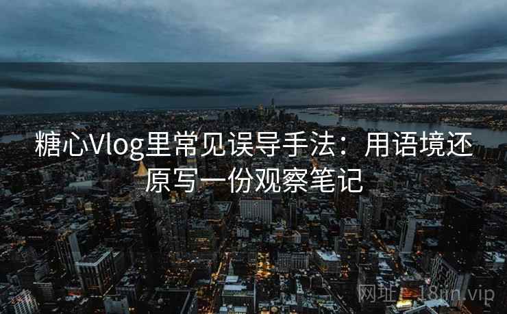 糖心Vlog里常见误导手法：用语境还原写一份观察笔记