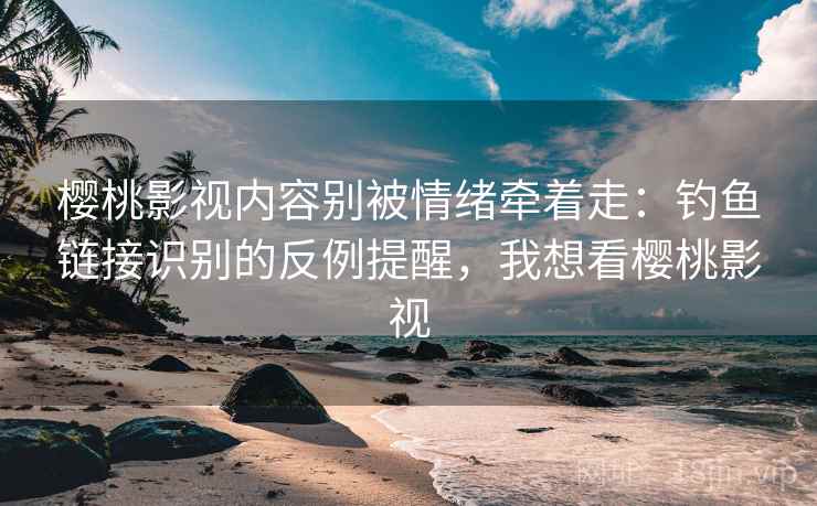 樱桃影视内容别被情绪牵着走：钓鱼链接识别的反例提醒，我想看樱桃影视