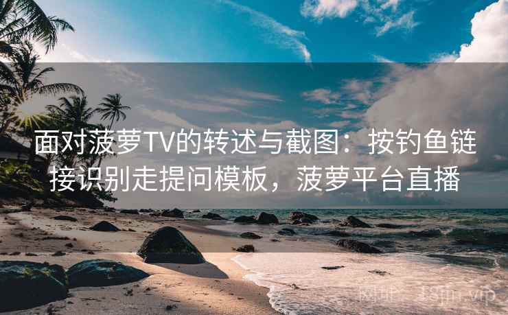 面对菠萝TV的转述与截图：按钓鱼链接识别走提问模板，菠萝平台直播