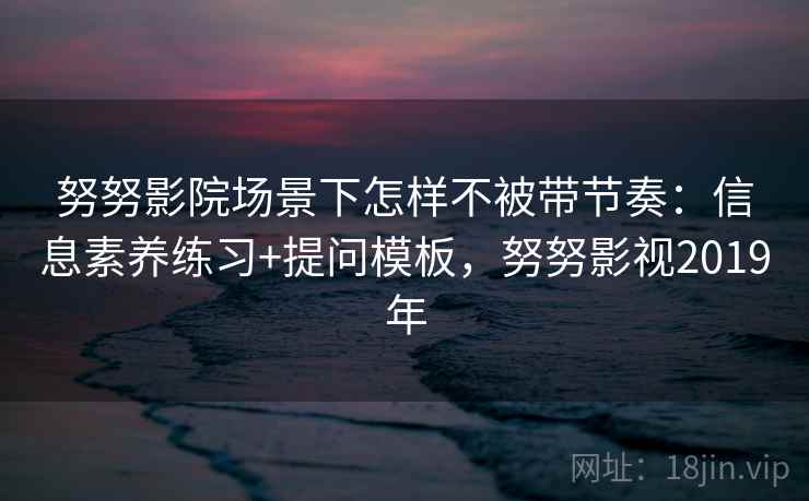 努努影院场景下怎样不被带节奏：信息素养练习+提问模板，努努影视2019年
