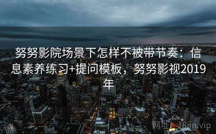 努努影院场景下怎样不被带节奏：信息素养练习+提问模板，努努影视2019年