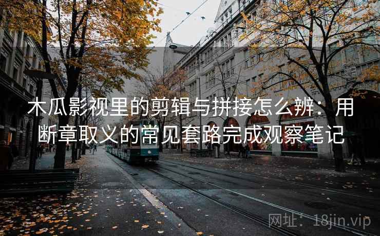 木瓜影视里的剪辑与拼接怎么辨：用断章取义的常见套路完成观察笔记