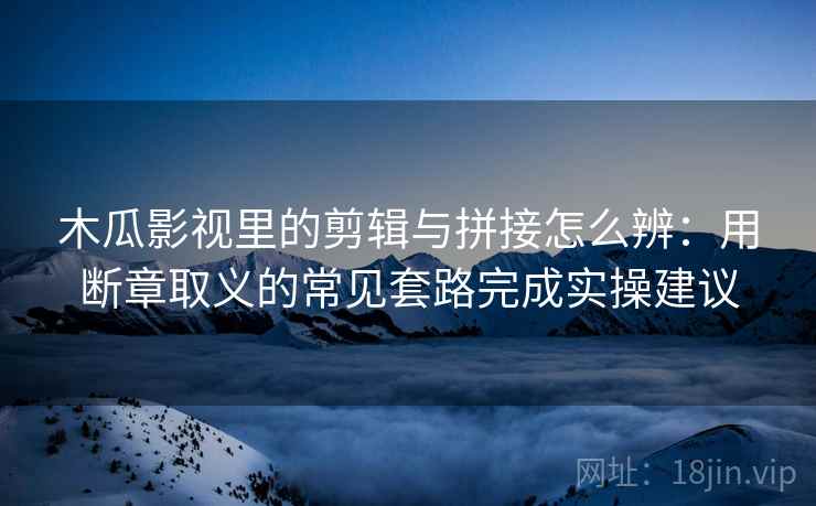 木瓜影视里的剪辑与拼接怎么辨：用断章取义的常见套路完成实操建议