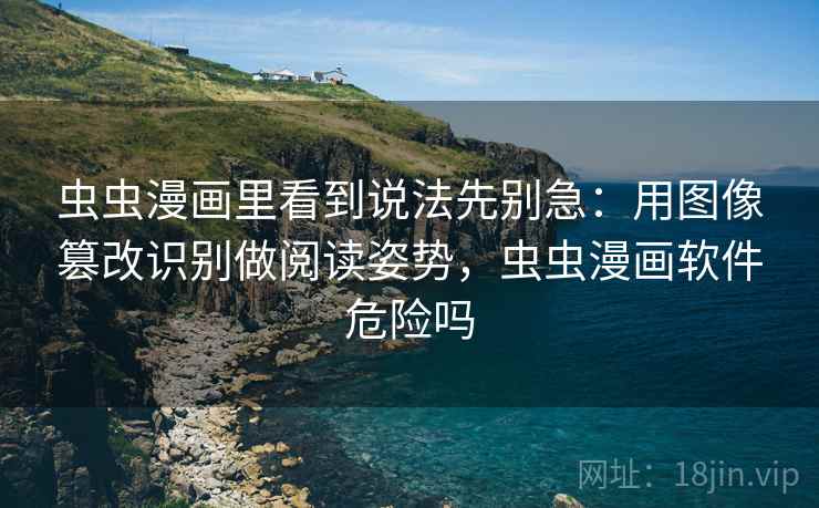 虫虫漫画里看到说法先别急：用图像篡改识别做阅读姿势，虫虫漫画软件危险吗