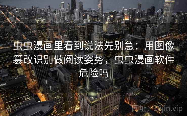 虫虫漫画里看到说法先别急：用图像篡改识别做阅读姿势，虫虫漫画软件危险吗