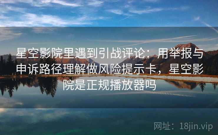星空影院里遇到引战评论：用举报与申诉路径理解做风险提示卡，星空影院是正规播放器吗