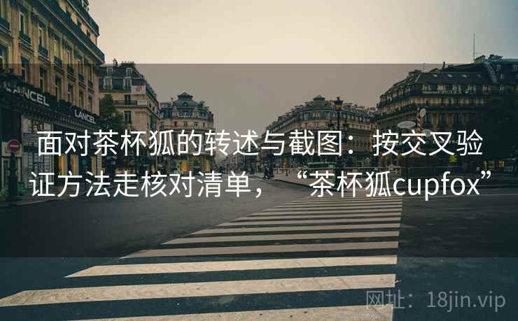 面对茶杯狐的转述与截图：按交叉验证方法走核对清单，“茶杯狐cupfox”