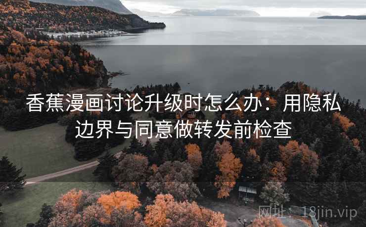 香蕉漫画讨论升级时怎么办：用隐私边界与同意做转发前检查