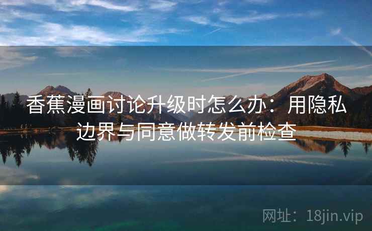 香蕉漫画讨论升级时怎么办：用隐私边界与同意做转发前检查