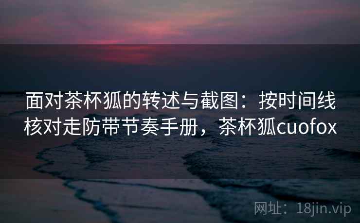 面对茶杯狐的转述与截图：按时间线核对走防带节奏手册，茶杯狐cuofox