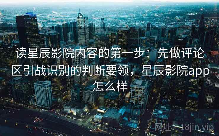读星辰影院内容的第一步：先做评论区引战识别的判断要领，星辰影院app怎么样