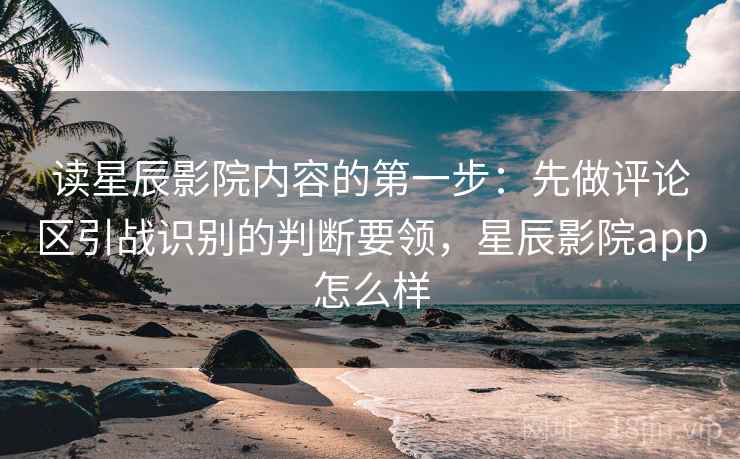 读星辰影院内容的第一步：先做评论区引战识别的判断要领，星辰影院app怎么样