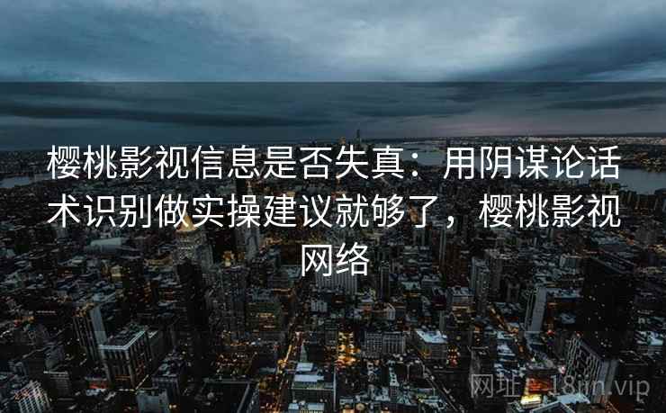 樱桃影视信息是否失真：用阴谋论话术识别做实操建议就够了，樱桃影视网络