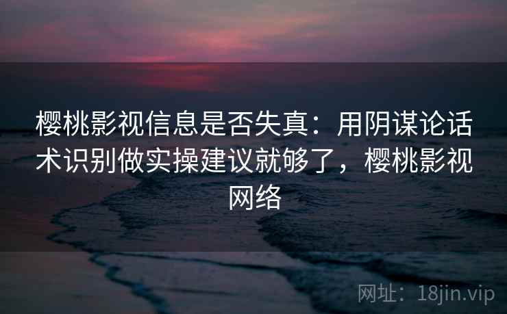 樱桃影视信息是否失真：用阴谋论话术识别做实操建议就够了，樱桃影视网络