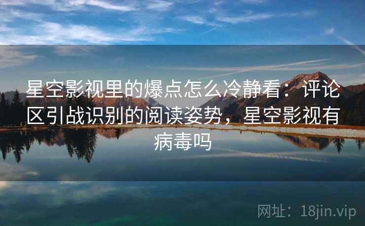 星空影视里的爆点怎么冷静看：评论区引战识别的阅读姿势，星空影视有病毒吗