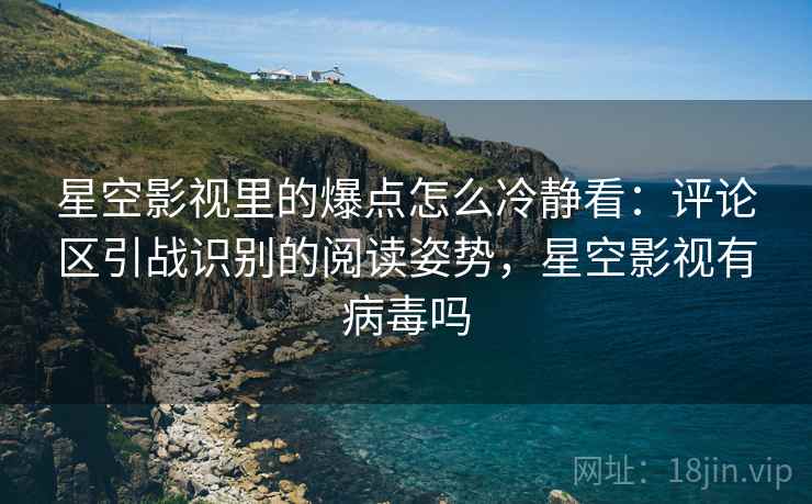 星空影视里的爆点怎么冷静看：评论区引战识别的阅读姿势，星空影视有病毒吗