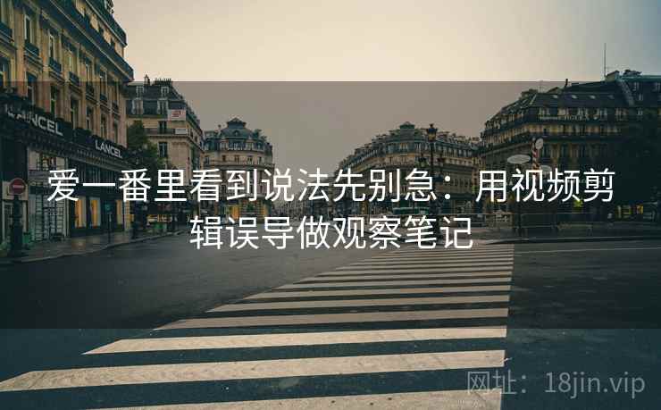 爱一番里看到说法先别急：用视频剪辑误导做观察笔记