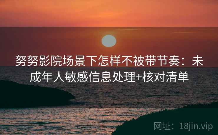 努努影院场景下怎样不被带节奏：未成年人敏感信息处理+核对清单