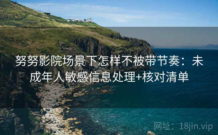 努努影院场景下怎样不被带节奏：未成年人敏感信息处理+核对清单
