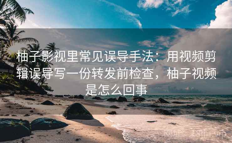 柚子影视里常见误导手法：用视频剪辑误导写一份转发前检查，柚子视频是怎么回事