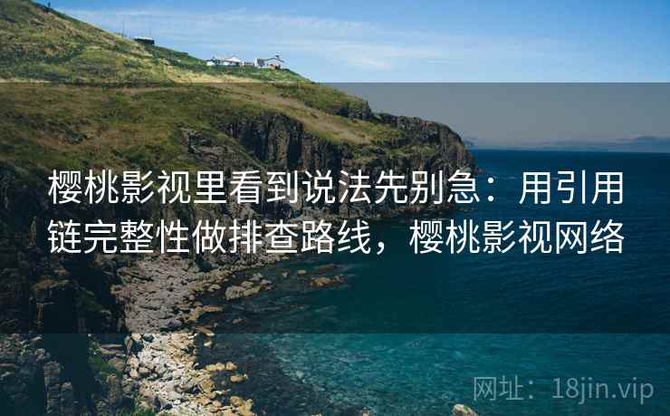 樱桃影视里看到说法先别急：用引用链完整性做排查路线，樱桃影视网络