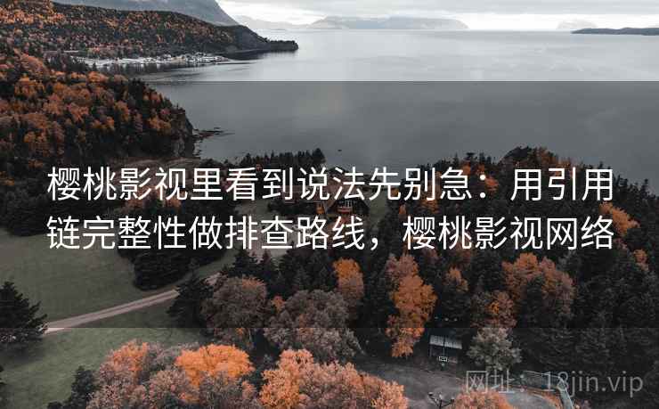 樱桃影视里看到说法先别急：用引用链完整性做排查路线，樱桃影视网络