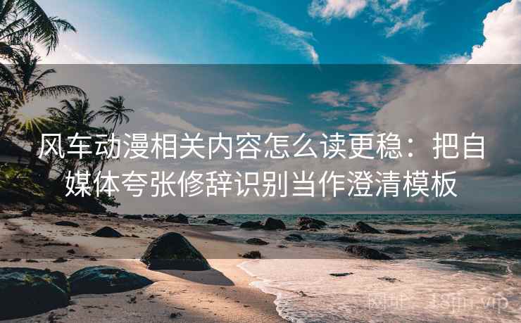 风车动漫相关内容怎么读更稳：把自媒体夸张修辞识别当作澄清模板
