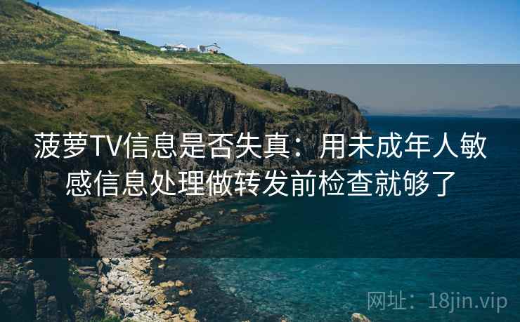 菠萝TV信息是否失真：用未成年人敏感信息处理做转发前检查就够了