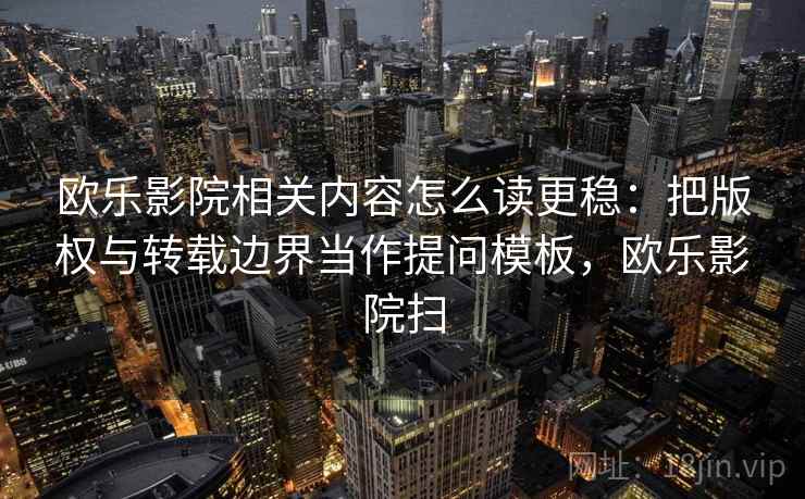 欧乐影院相关内容怎么读更稳：把版权与转载边界当作提问模板，欧乐影院扫